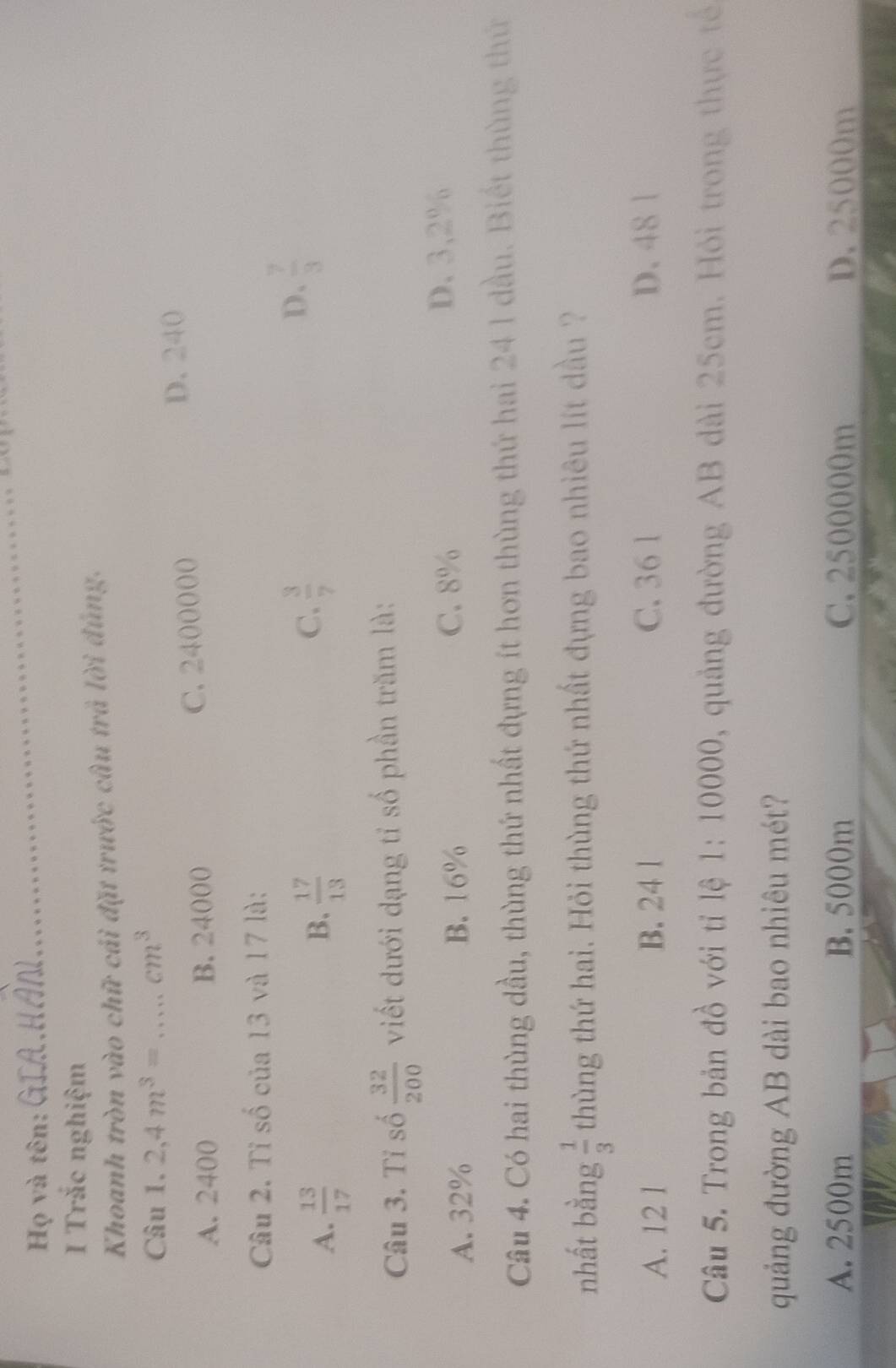 Họ và tên:
_
I Trắc nghiệm
Khoanh tròn vào chữ cái đặt trước câu trả lời đúng.
Câu 1. 2,4m^3= _  cm^3
A. 2400 B. 24000 C. 2400000
D. 240
Câu 2. Tỉ số của 13 và 17 là:
B.
A.  13/17   17/13 
C.  3/7 
D.  7/3 
Câu 3. Tỉ số  32/200  viết dưới dạng tỉ số phần trăm là:
A. 32% B. 16% C. 8%
D. 3,2%
Câu 4. Có hai thùng dầu, thùng thứ nhất đựng ít hơn thùng thứ hai 24 1 dầu. Biết thùng thứ
nhất bằng  1/3  thùng thứ hai. Hỏi thùng thứ nhất đựng bao nhiêu lít dầu ?
A. 12 1 B. 24 l C. 36 1 D. 48 1
Câu 5. Trong bản đồ với tỉ lệ 1: 10000, quảng đường AB dài 25cm. Hỏi trong thực tế
quảng đường AB dài bao nhiêu mét?
A. 2500m B. 5000m C. 2500000m D. 25000m