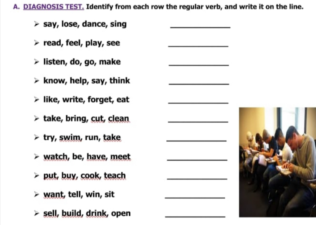 DIAGNOSIS TEST. Identify from each row the regular verb, and write it on the line. 
say, lose, dance, sing_ 
read, feel, play, see_ 
listen, do, go, make_ 
know, help, say, think_ 
like, write, forget, eat_ 
take, bring, cut, clean_ 
try, swim, run, take_ 
watch, be, have, meet_ 
put, buy, cook, teach_ 
want, tell, win, sit_ 
sell, build, drink, open_