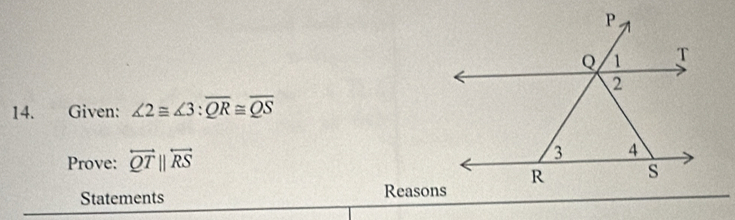 Given: ∠ 2≌ ∠ 3:overline QR≌ overline QS
Prove: overleftrightarrow QTparallel overleftrightarrow RS
Statements 
Reasons