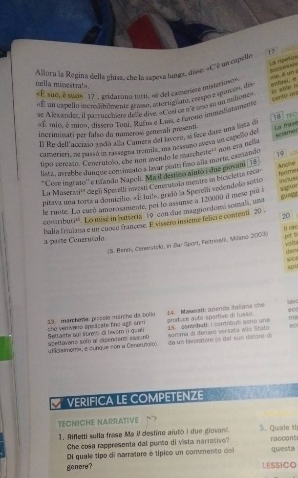 La ripetizia
Allora la Regína della ghisa, che la sapeva lunga, disse: «C'è un capello
successiv
nella minestra!».
«É suo, é suo» 17 , gridarono tutti, «è del cameriere misterioso». me, è un a
io stile n
«É un capello incredibilmente grasso, attortigliato, crespo e sporco», dis- enfasi, e
se Alexander, il parrucchiere delle dive. «Cosi ce n'é uno su un milione»
conto ora
«É mio, è mio», dissero Toni, Rufus e Luis, e furono immediatamente
incriminati per falso da numerosi generali presenti
La frase
Il Re dell’accíaio andò alla Camera del lavoro, si fece dare una lista di 18 TEC
camerieri, ne passó in rassegna tremila, ma nessuno aveva un capello del
sciamer
tipo cercato. Cenerutolo, che non avendo le marchette¹" non era nella
lista, avrebbe dunque continuato a lavar piatti fino alla morte, cantando 19
ferime
''Core ingrato'' e tifando Napoli. Ma il destino aiutò i due giovani 18
Anche
La Masera u^(14) degli Sperelli investi Cenerutolo mentre in bicicletta reca-
pitava una torta a domicilio. «E lui!», gridó la Sperelli vedendolo sotto incluse
guagg
le ruote. Lo curò amorosamente, poi lo assunse a 120000 il mese più i signor
contribu ti^(15). Lo mise in batteria 19 con due maggiordomi somali, una
20
balia friulana e un cuoco francese. E vissero insieme felici e contenti 20 .
Il rac
a parte Cenerutolo.
(S. Benni, Cenerutolo, in Bar Sport, Feltrinelli, Milano 2003) pit t
volta
den
sice
spia
13. marchette: piccole marche da bollo 14. Maserati: azienda italiana che lavc
che venivano applicate fino agli anni produce auto sportive di lusso. ecc
Settanta sui libretti di lavoro (i quali 15. contributl: i contributi sono una ma
spettavano solo ai dipendenti assunti somma di denaro versata allo Stato ec
ufficialmente, e dunque non a Cenerutolo). da un lavoratore (o daí suo datore di
VERIFICA LE COMPETENZE
TECNICHE NARRATIVE
1. Rifletti sulla frase Ma il destino aiutò i due giovani. 3. Quale ti
Che cosa rappresenta dal punto di vista narrativo? raccont
Di quale tipo di narratore è tipico un commento del questa
genere? LESSICO