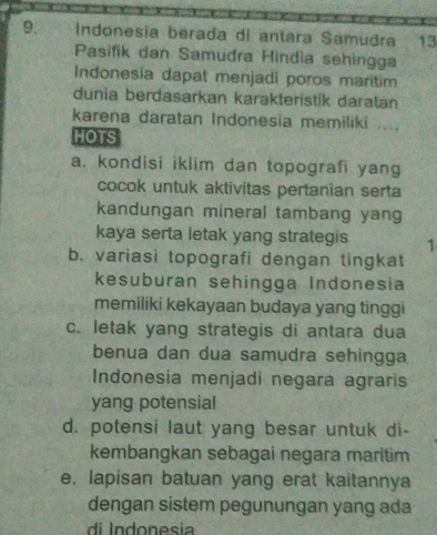 Indonesia berada di antara Samudra 13
Pasifik dan Samudra Hindía sehingga
Indonesia dapat menjadi poros maritim
dunia berdasarkan karakteristik daratan
karena daratan Indonesia memiliki ....
HOTS
a. kondisi iklim dan topografi yang
cocok untuk aktivitas pertanian serta
kandungan mineral tambang yang
kaya serta letak yang strategis 1
b. variasi topografi dengan tingkat
kesuburan sehingga Indonesia
memiliki kekayaan budaya yang tinggi
c. letak yang strategis di antara dua
benua dan dua samudra sehingga
Indonesia menjadi negara agraris
yang potensial
d. potensi laut yang besar untuk di-
kembangkan sebagai negara maritim
e. lapisan batuan yang erat kaitannya
dengan sistem pegunungan yang ada