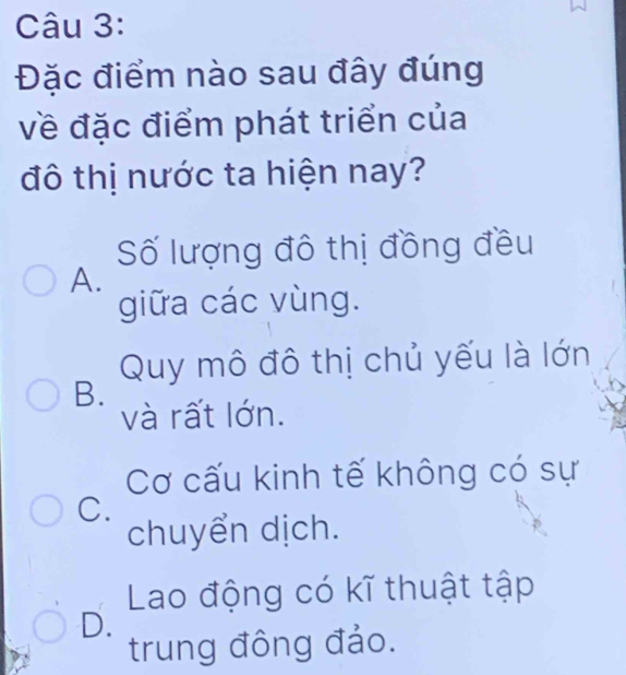 Đặc điểm nào sau đây đúng
về đặc điểm phát triển của
đô thị nước ta hiện nay?
Số lượng đô thị đồng đều
A.
giữa các vùng.
Quy mô đô thị chủ yếu là lớn
B.
và rất lớn.
Cơ cấu kinh tế không có sự
C.
chuyển dịch.
Lao động có kĩ thuật tập
D.
trung đông đảo.