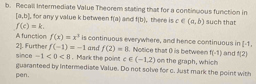 Recall Intermediate Value Theorem stating that for a continuous function in
[a,b] , for any y value k between f(a) and f(b) , there is c∈ (a,b) such that
f(c)=k. 
A function f(x)=x^3 is continuous everywhere, and hence continuous in [-1,
2]. Further f(-1)=-1 and f(2)=8. Notice that 0 is between f(-1) and f(2)
since -1<0<8. Mark the point c∈ (-1,2) on the graph, which 
guaranteed by Intermediate Value. Do not solve for c. Just mark the point with 
pen.