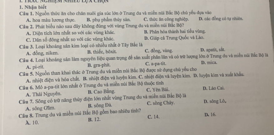 Trác NChệm Nhều lụx Chộn
1. Nhận biết
Câu 1. Nguồn thức ăn cho chăn nuôi gia súc lớn ở Trung du và miền núi Bắc Bộ chủ yếu dựa vào
A. hoa màu lương thực. B. phụ phẩm thủy sản. C. thức ăn công nghiệp. D. các đồng cỏ tự nhiên.
Câu 2. Phát biểu nào sau đây không đúng với vùng Trung du và miền núi Bắc Bộ?
A. Diện tích lớn nhất so với các vùng khác. B. Phân hóa thành hai tiểu vùng.
C. Dân số đông nhất so với các vùng khác. D. Giáp cả Trung Quốc và Lào.
Câu 3. Loại khoáng sản kim loại có nhiều nhất ở Tây Bắc là
A. đồng, niken. B. thiếc, bôxit. C. đồng, vàng. D. apatit, sắt.
Câu 4. Loại khoáng sản làm nguyên liệu quan trọng để sản xuất phân lân và có trữ lượng lớn ở Trung du và miền núi Bắc Bộ là
A. pi-rit. B. gra-phit. C. a-pa-tit. D. mica.
Câu 5. Nguồn than khai thác ở Trung du và miền núi Bắc Bộ được sử dụng chủ yếu cho
A. nhiệt điện và hóa chất. B. nhiệt điện và luyện kim. C. nhiệt điện và luyện kim. D. luyện kim và xuất khẩu.
Câu 6. Mỏ a-pa-tit lớn nhất ở Trung du và miền núi Bắc Bộ thuộc tỉnh
A. Thái Nguyên. B. Cao Bằng. C. Yên Bái. D. Lào Cai.
Câu 7. Sông có trữ năng thủy điện lớn nhất vùng Trung du và miền núi Bắc Bộ là
C. sông Chảy.
A. sông Gâm. B. sông Đà. D. sông Lô,
Câu 8. Trung du và miền núi Bắc Bộ gồm bao nhiêu tỉnh? D、16.
A. 10. B. 12. C. 14.