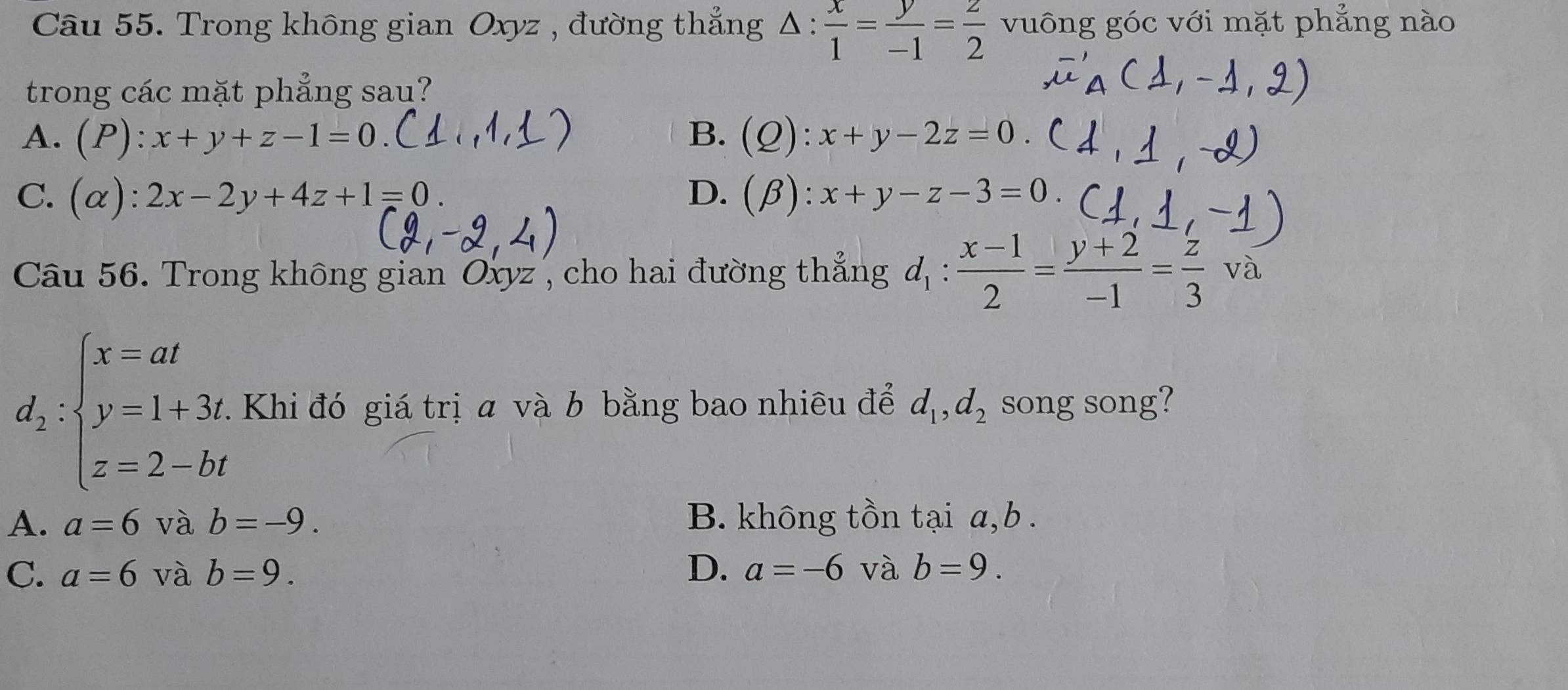 Trong không gian Oxyz , đường thẳng △ : x/1 = y/-1 = z/2  vuông góc với mặt phẳng nào
trong các mặt phẳng sau?
B.
A. (P):x+y+z-1=0. (Q):x+y-2z=0.
C. (alpha ):2x-2y+4z+1=0. D. (beta ):x+y-z-3=0. 
Câu 56. Trong không gian Oxyz , cho hai đường thẳng d_1: (x-1)/2 = (y+2)/-1 = z/3  và
d_2:beginarrayl x=at y=1+3t z=2-btendarray.. Khi đó giá trị a và b bằng bao nhiêu để d_1, d_2 song song?
A. a=6 và b=-9. B. không tồn tại a, b.
C. a=6 và b=9. D. a=-6 và b=9.