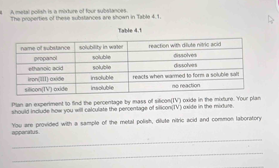 A metal polish is a mixture of four substances. 
The properties of these substances are shown in Table 4.1. 
Table 4.1 
Plan an experiment to find the percentage by mass of silicon(IV) oxide in the mixture. Your plan 
should include how you will calculate the percentage of silicon(IV) oxide in the mixture. 
You are provided with a sample of the metal polish, dilute nitric acid and common laboratory 
apparatus. 
_ 
_ 
_