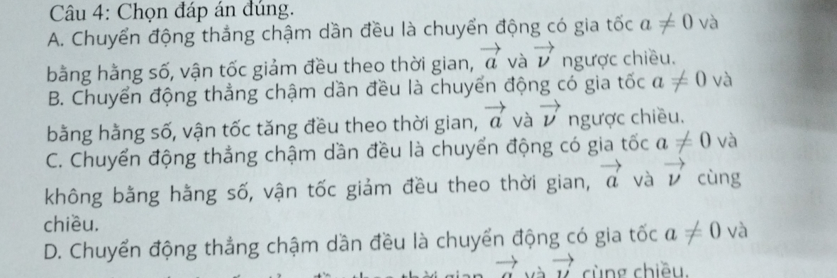 Chọn đáp án đúng.
A. Chuyển động thắng chậm dần đều là chuyển động có gia tốc a!= 0 và
bằng hằng số, vận tốc giảm đều theo thời gian, vector a và vector v ngược chiều.
B. Chuyển động thẳng chậm dần đều là chuyển động có gia tốc a!= 0 và
bằng hằng số, vận tốc tăng đều theo thời gian, vector a và vector nu  ngược chiều.
C. Chuyển động thẳng chậm dần đều là chuyển động có gia tốc a!= 0 và
không bằng hằng số, vận tốc giảm đều theo thời gian, vector a và vector nu  cùng
chiều.
D. Chuyển động thẳng chậm dần đều là chuyển động có gia tốc a!= 0 và
vector u cùng chiều.