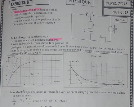 EXERCICE N°1
PHYSIQUE SERIE JV°:18
Avec :
- Desx résistors  de résistances  Un générateur idéall de tension de f.e.m E.
R_1 c R_1
n condensateur de capacité  
La commutateur K à deux positions (1 et 21.
On réalise le circuit ci-contre (Figare-6-)
1 / La charge du condensateur
Le condensateur étant initialement décharéé
AI=0s on  bascule le commutateur K en position (
Un dispositif d'acquisition de données relié à un ordinateur nous a permis de tracer les courbes d'évolation au   us ornes de  conduct s
cours du temps de la tension uc aux bornes du condensateur et de la tension u _ 4
ohmique R_2 (Figures 7et 8)
1-a- Montrer que l'équation différentielle vérifiée par la charge q du condensateur pendant la phase
de sa charge est
 dq/dt + q/t = (C.E)/tau   avec tau =(R_1+R_2).C(0.75pt)