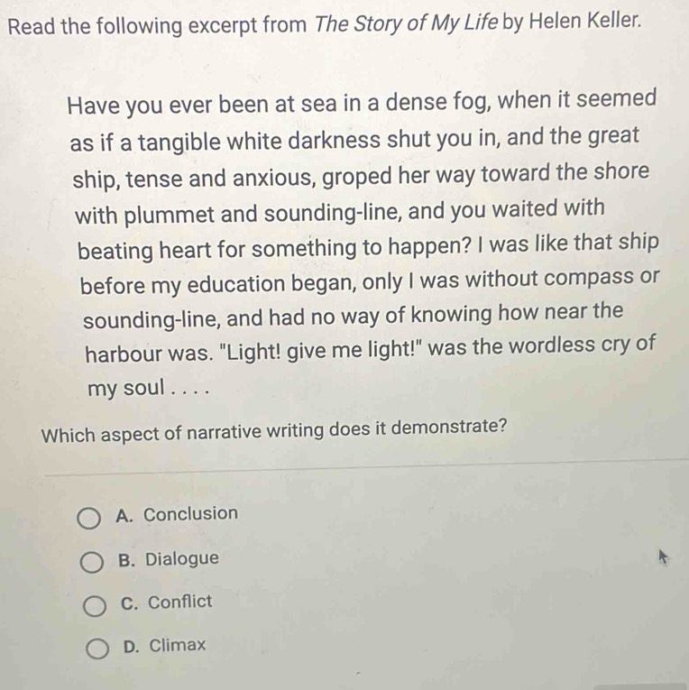 Read the following excerpt from The Story of My Life by Helen Keller.
Have you ever been at sea in a dense fog, when it seemed
as if a tangible white darkness shut you in, and the great
ship, tense and anxious, groped her way toward the shore
with plummet and sounding-line, and you waited with
beating heart for something to happen? I was like that ship
before my education began, only I was without compass or
sounding-line, and had no way of knowing how near the
harbour was. "Light! give me light!" was the wordless cry of
my soul . . . .
Which aspect of narrative writing does it demonstrate?
A. Conclusion
B. Dialogue
C. Conflict
D. Climax