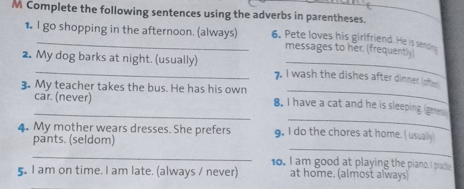 Complete the following sentences using the adverbs in parentheses. 
★ I go shopping in the afternoon. (always) 6. Pete loves his girlfriend. He is seding 
_ 
messages to her. (frequently) 
_ 
2. My dog barks at night. (usually) 
7. I wash the dishes after dinner. (ofter 
3. My teacher takes the bus. He has his own_ 
car. (never) 
_ 
_8. I have a cat and he is sleeping. Igenent 
4. My mother wears dresses. She prefers 9. I do the chores at home. ( usually) 
pants. (seldom) 
_ 
_ 
10. I am good at playing the piano. I pracie 
5. I am on time. I am late. (always / never) at home. (almost always)