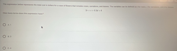 The expression below represents the total cost in dollars for a vase of flowers that includes roses, carations, and daisies. The variables can be defined as 7 for mses, c to cemons and if to dm
2r+e+0.5d+8
How many ferms does this expression have"
A. 1
B. 3
C. 4