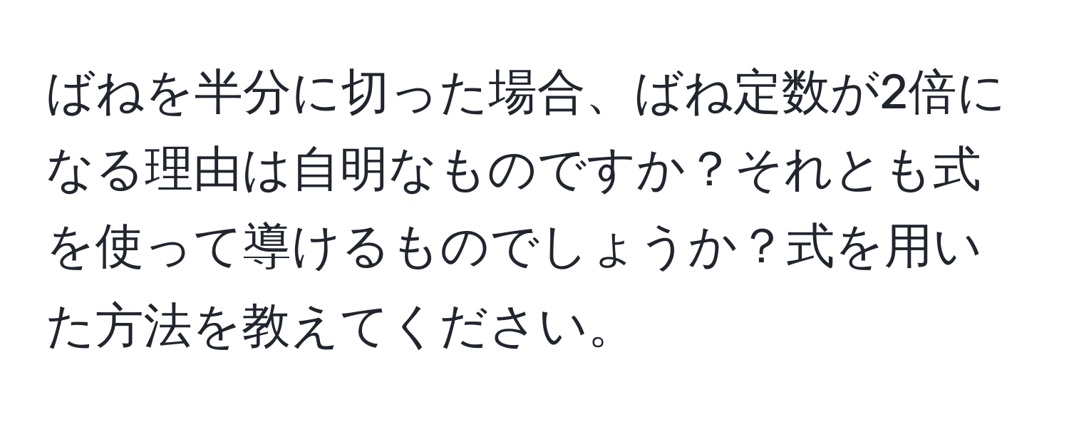 ばねを半分に切った場合、ばね定数が2倍になる理由は自明なものですか？それとも式を使って導けるものでしょうか？式を用いた方法を教えてください。