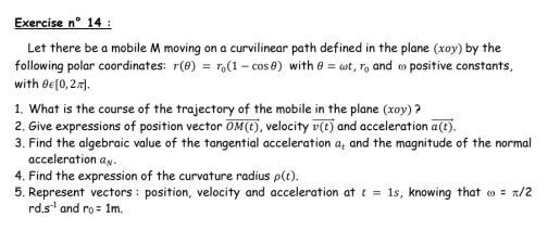 Exercise n° 14 : 
Let there be a mobile M moving on a curvilinear path defined in the plane (xoy) by the 
following polar coordinates: r(θ )=r_0(1-cos θ ) with θ =omega t, r_0 and ω positive constants, 
with θ ∈ [0,2π ]. 
1. What is the course of the trajectory of the mobile in the plane (xoy) ? 
2, Give expressions of position vector overline OM(t) , velocity vector v(t) and acceleration vector a(t). 
3. Find the algebraic value of the tangential acceleration a_t and the magnitude of the normal 
acceleration a_N. 
4. Find the expression of the curvature radius rho (t). 
5. Represent vectors : position, velocity and acceleration at t=1s , knowing that omega =π /2
d. s^(-1) and r_0=1m.