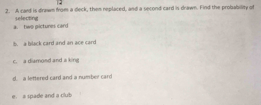 12 
2. A card is drawn from a deck, then replaced, and a second card is drawn. Find the probability of 
selecting 
a. two pictures card 
b. a black card and an ace card 
c. a diamond and a king 
d. a lettered card and a number card 
e. a spade and a club