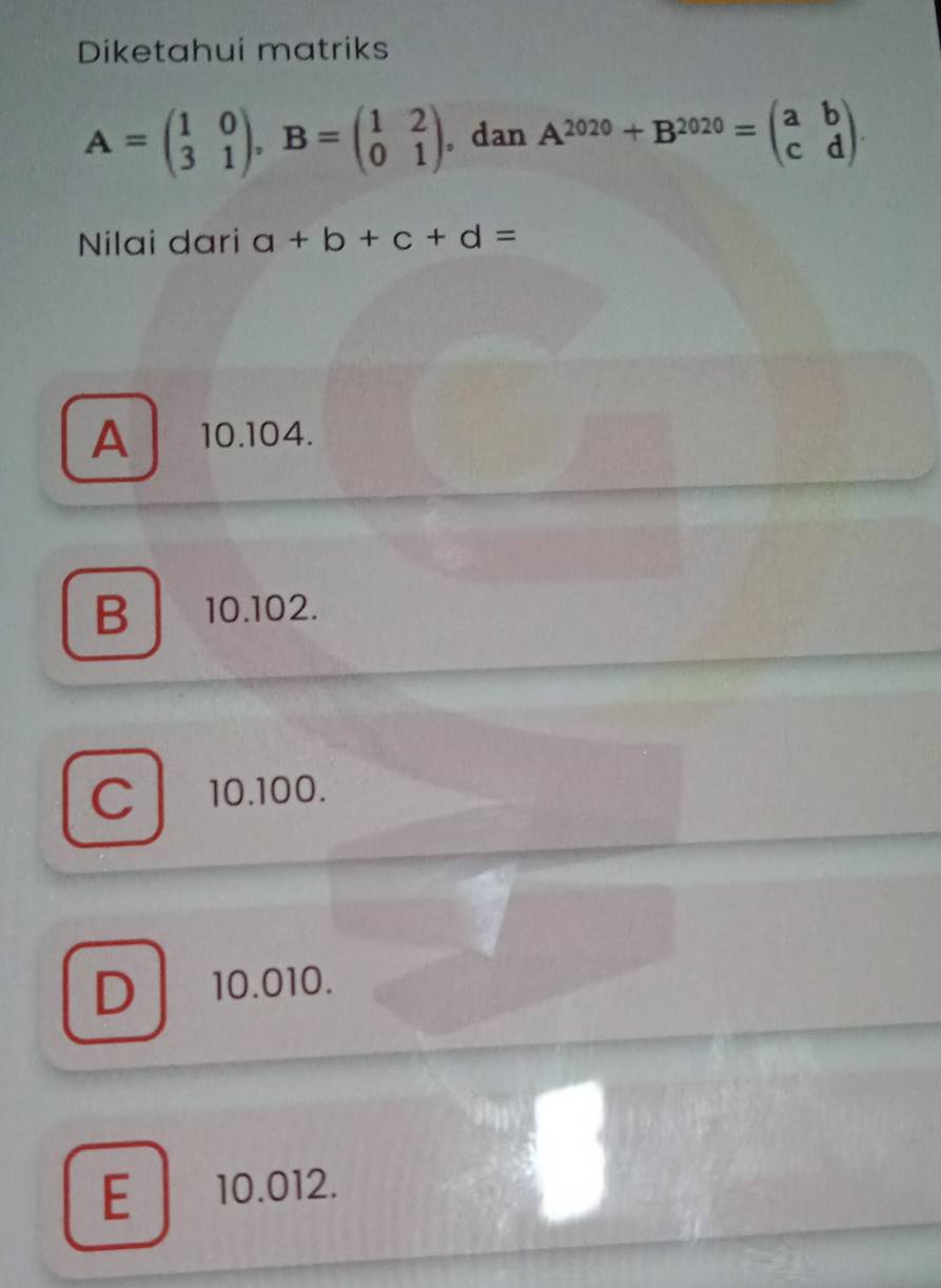 Diketahui matriks
A=beginpmatrix 1&0 3&1endpmatrix , B=beginpmatrix 1&2 0&1endpmatrix , dan A^(2020)+B^(2020)=beginpmatrix a&b c&dendpmatrix. 
Nilai dari a+b+c+d=
A 10.104.
B 10.102.
C / 10.100.
D 10.010.
E 10.012.