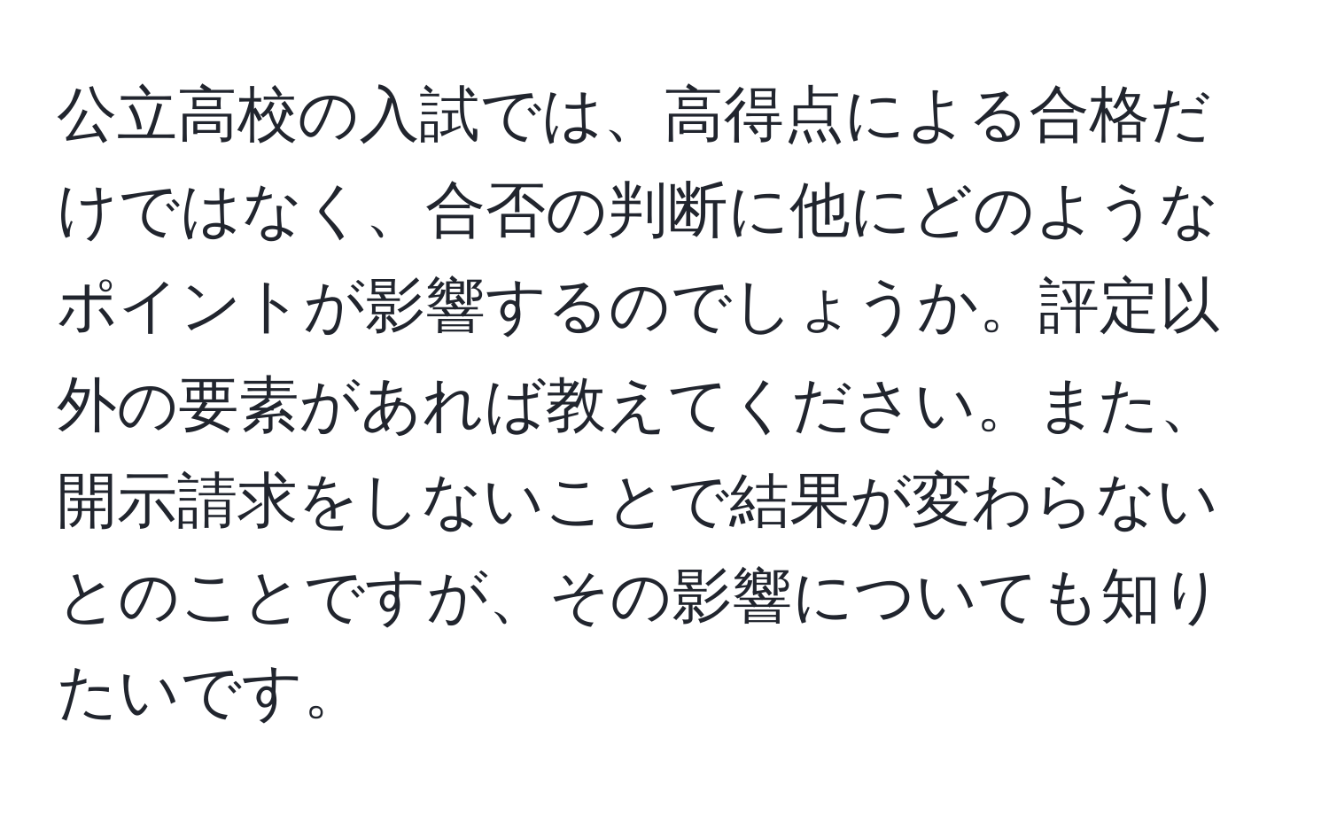 公立高校の入試では、高得点による合格だけではなく、合否の判断に他にどのようなポイントが影響するのでしょうか。評定以外の要素があれば教えてください。また、開示請求をしないことで結果が変わらないとのことですが、その影響についても知りたいです。