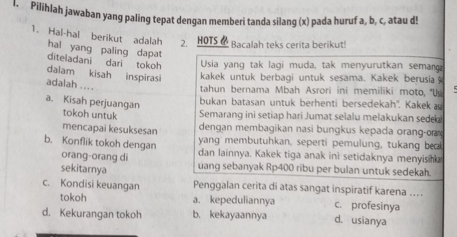 Pilihlah jawaban yang paling tepat dengan memberi tanda silang (x) pada huruf a, b, c, atau d!
1. Hal-hal berikut adalah 2.HOTS 《 Bacalah teks cerita berikut!
hal yang paling dapat
diteladani dari tokoh Usia yang tak lagi muda, tak menyurutkan semang
dalam kisah inspirasi kakek untuk berbagi untuk sesama. Kakek berusia
adalah ....
tahun bernama Mbah Asrori ini memiliki moto, “Us
a. Kisah perjuangan
bukan batasan untuk berhenti bersedekah''. Kakek s
tokoh untuk
Semarang ini setiap hari Jumat selalu melakukan sedek 
mencapai kesuksesan dengan membagikan nasi bungkus kepada orang-oran
b. Konflik tokoh dengan yang' membutuhkan, seperti pemulung, tukang beak
orang-orang di
dan lainnya. Kakek tiga anak ini setidaknya menyisihka
sekitarnya
uang sebanyak Rp400 ribu per bulan untuk sedekah.
c. Kondisi keuangan Penggalan cerita di atas sangat inspiratif karena ...
tokoh a. kepeduliannya c. profesinya
d. Kekurangan tokoh b. kekayaannya
d. usianya