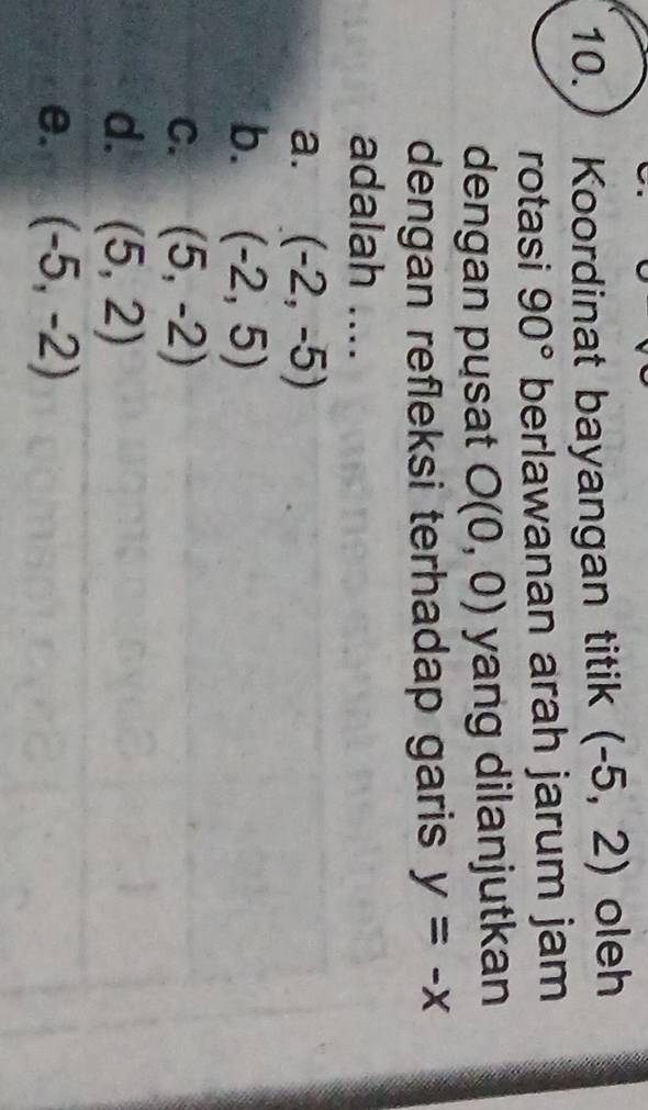 10.) Koordinat bayangan titik (-5,2) oleh
rotasi 90° berlawanan arah jarum jam
dengan pusat O(0,0) yang dilanjutkan
dengan refleksi terhadap garis y=-x
adalah ....
a. (-2,-5)
b. (-2,5)
C. (5,-2)
d. (5,2)
e. (-5,-2)