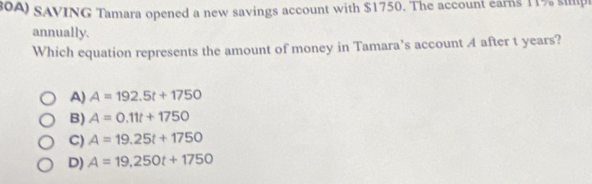 0A) SAVING Tamara opened a new savings account with $1750. The account earns 11% sp
annually.
Which equation represents the amount of money in Tamara’s account A after t years?
A) A=192.5t+1750
B) A=0.11t+1750
C) A=19.25t+1750
D) A=19,250t+1750