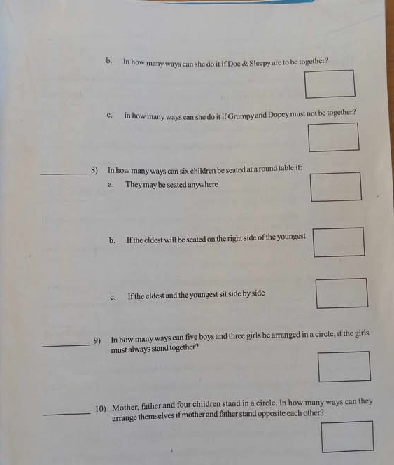 In how many ways can she do it if Doc & Sleepy are to be together?
c. In how many ways can she do it if Grumpy and Dopey must not be together?
_8) In how many ways can six children be seated at a round table if:
a. They may be seated anywhere
b. If the eldest will be seated on the right side of the youngest
c. If the eldest and the youngest sit side by side
_
9) In how many ways can five boys and three girls be arranged in a circle, if the girls
must always stand together?
10) Mother, father and four children stand in a circle. In how many ways can they
_arrange themselves if mother and father stand opposite each other?