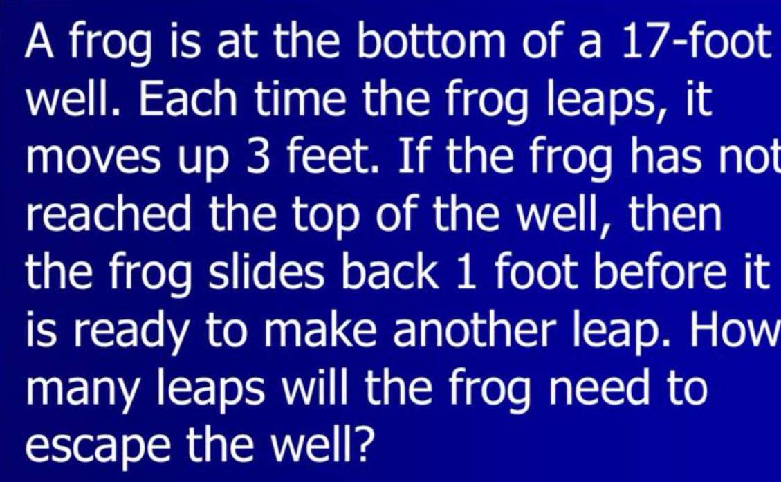 A frog is at the bottom of a 17-foot
well. Each time the frog leaps, it 
moves up 3 feet. If the frog has not 
reached the top of the well, then 
the frog slides back 1 foot before it 
is ready to make another leap. How 
many leaps will the frog need to 
escape the well?