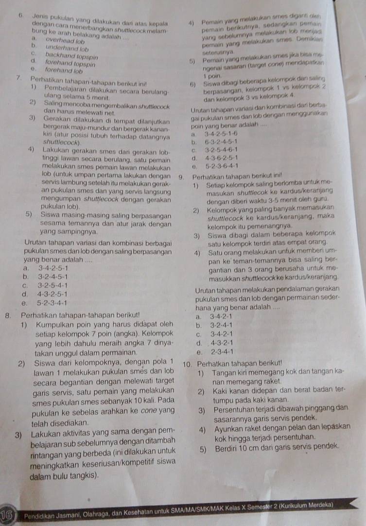 Jenis pukulan yang dilakukan dari atas kepala 4) Pemain yang melakukan smes diganti oler
dengan cara menerbangkan shuttlecock melam pemain berikutrya, sedängkan pemain
bung ke arah belakang adalah
a overhead lob
yang sebelumnya melakukan lob menjad
b. underhand lob
pemain yang melakukan smes. Demikian
seterusnya
c. backhand topspin
d. forehand topspin
5) Pemain yang melakukan smes jika bisa me.
e. forehand lob
ngenai sasaran (target cone) mendapatkan
1 poin
7. Perhatikan tahapan-tahapan berikut ini! 6) Siswa dibagi beberapa kelompok dan saling
1) Pembelajaran dilakukan secara berulang berpasangan, kelompok 1 vs kelompok 2
ulang selama 5 menit
dan kelompok 3 vs kelompok 4
2) Saling mencoba mengembalikan shuttlecock
dan harus melewati net.
Urutan tahapan variasi dan kombinasi dari berba
3) Gerakan dilakukan di tempat dilanjutkan
gai pukulan smes dan lob dengan menggunakan
bergerak maju-mundur dan bergerak kanan-
poin yang benar adalah ....
kiri (atur posisi tubuh terhadap datangnya a 3-4-2-5-1-6
shuttlecock) b. 6-3-2-4-5-1
4) Lakukan gerakan smes dari gerakan lob- C. 3-2-5=4-6 1
tinggi lawan secara berulang, satu pemain d. 4-3-6-2-5-1
melakukan smes pemain lawan melakukan e 5-2-3-6-4-1
lob (untuk umpan pertama lakukan dengan
servis lambung setelah itu melakukan gerak- 9. Perhatikan tahapan berikut ini!
an pukulan smes dan yang servis langsung 1) Setiap kelompok saling berlomba untuk me
mengumpan shuttlecock dengan gerakan masukan shuttlecok ke kardus/keranjang
pukulan lob) dengan diberi waktu 3-5 menit oleh guru.
5) Siswa masing-masing saling berpasangan 2) Kelompok yang paling banyak memasukan
sesama temannya dan atur jarak dengan shuttlecock ke kardus/keranjang, maka
yang sampingnya. kelompok itu pemenangnya.
Urutan tahapan variasi dan kombinasi berbagai 3) Siswa dibagi dalam beberapa kelompok
satu kelompok terdin atas empat orang
pukulan smes dan lob dengan saling berpasangan 4) Satu orang melakukan untuk memberi um-
yang benar adalah ....
a. 3-4-2-5- pan ke teman-temannya bisa saling ber-
b. 3-2-4-5-1 gantian dan 3 orang berusaha untuk me-
C. . 3-2- 5-4-1 masukkan shuttlecock ke kardus/keranjang
d. a -3-2-5-1 Urutan tahapan melakukan pendalaman gerakan
e. 5-2-3-4-1 pukulan smes dan lob dengan permainan seder
hana yang benar adalah ....
8. Perhatikan tahapan-tahapan berikut! a. 3-4-2-1
1) Kumpulkan poin yang harus didapat oleh b. 3-2-4-1
setiap kelompok 7 poin (angka). Kelompok c. 3-4-2-1
yang lebih dahulu meraih angka 7 dinya- d. 4-3-2-1
takan unggul dalam permainan. e. 2-3-4-1
2) Siswa dari kelompoknya, dengan pola 1 10. Perhatkan tahapan berikut!
Iawan 1 melakukan pukulan smes dan lob 1) Tangan kiri memegang kok dan tangan ka-
secara begantian dengan melewati target nan memegang raket.
garis servis, satu pemain yang melakukan 2) Kaki kanan didepan dan berat badan ter-
smes pukulan smes sebanyak 10 kali. Pada tumpu pada kaki kanan
pukulan ke sebelas arahkan ke cone yang 3) Persentuhan terjadi dibawah pinggang dan
telah disediakan. sasarannya garis servis pendek.
3) Lakukan aktivitas yang sama dengan pem- 4) Ayunkan raket dengan pelan dan lepaskan
belajaran sub sebelumnya dengan ditambah kok hingga terjadi persentuhan.
rintangan yang berbeda (ini dilakukan untuk 5) Berdiri 10 cm dari garis servis pendek.
meningkatkan keseriusan/kompetitif siswa
dalam bulu tangkis).
16 Pendidikan Jasmani, Olahraga, dan Kesehatan untuk SMA/MA/SMK/MAK Kelas X Semester 2 (Kurikulum Merdeka)