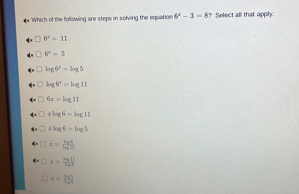 Which of the following are steps in solving the equation 6^x-3=8 ? Select all that apply.
□ 6^x=11
□ 6^x=5
x□ log 6^x=log 5
* □ log 6^x=log 11
* □ 6x=log 11
* □ xlog 6=log 11
* □ xlog 6=log 5
* □ x= log 6/log 11 
* □ x= log 11/log 6 
x= log 5/log 6 