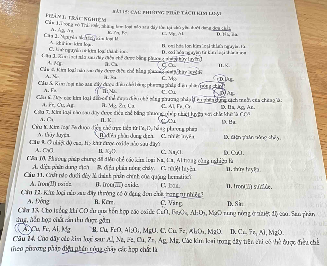 CáC pHươnG pHáp tách KIM loẠi
PHÀN I: TRÁC nGHIệm
Câu 1.Trong vỏ Trái Đất, những kim loại nào sau đây tồn tại chủ yếu dưới dạng đơn chất,
A. Ag, Au. B. Zn, Fe. C. Mg, Al. D. Na, Ba.
Câu 2. Nguyên tắc tách kim loại là
A. khử ion kim loại. B. oxi hóa ion kjm loại thành nguyên tử.
C. khử nguyên tử kim loại thành ion. D. oxi hóa nguyên tử kim loại thành ion.
Câu 3. Kim loại nào sau đây điều chế được bằng phương pháp thủy luyện?
A. Mg. B. Ca. C) Cu. D. K.
Câu 4. Kim loại nào sau đây được điều chế bằng phương pháp thủy luyện?
A. Na. B. Ba. C. Mg. (D.)Ag.
Câu 5. Kim loại nào sau đây được điều chế bằng phương pháp điện phân nóng chảy?
A. Fe. B. Na C. Cu. D Ag.
Câu 6. Dãy các kim loại đều có thể được điều chế bằng phương pháp điện phân dụng dịch muối của chúng là:
A. Fe, Cu, Ag. B. Mg, Zn, Cu. C. Al, Fe, Cr. D. Ba, Ag, Au.
Câu 7. Kim loại nào sau đây được điều chế bằng phương pháp nhiệt luyện với chất khử là CO?
A. Ca. B. K. CCu. D. Ba.
Câu 8. Kim loại Fe được điều chế trực tiếp từ Fe_2O_3 bằng phương pháp
A. thủy luyện. B) điện phân dung dịch. C. nhiệt luyện. D. điện phân nóng chảy.
Câu 9. Ở nhiệt độ cao, H_2 khử được oxide nào sau đây?
A. CaO. B. K_2O. C. 1 Va_2O. D. CuO.
Câu 10. Phương pháp chung để điều chế các kim loại Na, Ca, Al trong công nghiệp là
A. điện phân dung dịch. B. điện phân nóng chảy. C. nhiệt luyện. D. thủy luyện.
Câu 11. Chất nào dưới đây là thành phần chính của quặng hematite?
A. Iron(II) oxide. B. Iron(III) oxide. C. Iron. D. Iron(II) sulfide.
Câu 12. Kim loại nào sau đây thường có ở dạng đơn chất trong tự nhiên?
A. Đồng. B. Kẽm. C. Vàng. D. Sắt.
Câu 13. Cho luồng khí CO dư qua hỗn hợp các oxide e CuO Fe_2O_3,Al_2O_3 , MgO nung nóng ở nhiệt độ cao. Sau phản
ứng, hỗn hợp chất rắn thu được gồm
A. Cu, Fe, Al, Mg. B. Cu,FeO, Al_2O_3, ,MgO.C.Cu,Fe, Al_2O_3,MgO D. Cu, Fe, Al, MgO.
Câu 14. Cho dãy các kim loại sau: Al,Na,Fe,Cu,Zn,Ag,Mg Mg. Các kim loại trong dãy trên chỉ có thể được điều chế
theo phương pháp điện phân nóng chảy các hợp chất là