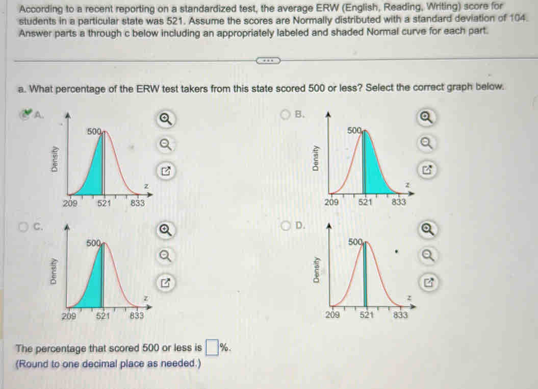 According to a recent reporting on a standardized test, the average ERW (English, Reading, Writing) score for
students in a particular state was 521. Assume the scores are Normally distributed with a standard deviation of 104.
Answer parts a through c below including an appropriately labeled and shaded Normal curve for each part.
a. What percentage of the ERW test takers from this state scored 500 or less? Select the correct graph below.
A.
B.

C.
D.


The percentage that scored 500 or less is □ %. 
(Round to one decimal place as needed.)