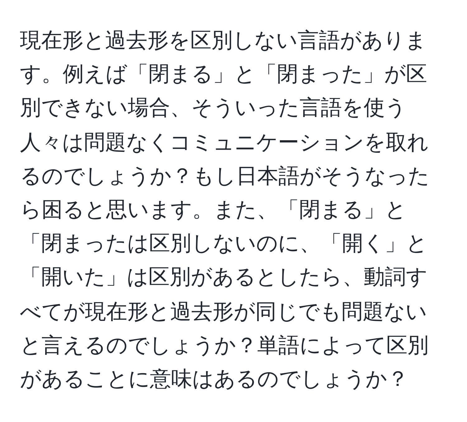 現在形と過去形を区別しない言語があります。例えば「閉まる」と「閉まった」が区別できない場合、そういった言語を使う人々は問題なくコミュニケーションを取れるのでしょうか？もし日本語がそうなったら困ると思います。また、「閉まる」と「閉まったは区別しないのに、「開く」と「開いた」は区別があるとしたら、動詞すべてが現在形と過去形が同じでも問題ないと言えるのでしょうか？単語によって区別があることに意味はあるのでしょうか？