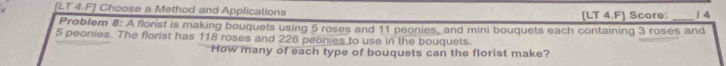 [LT 4.F] Choose a Method and Applications [LT 4.F] Score: _14 
Problem 8: A florist is making bouquets using 5 roses and 11 peonies, and mini bouquets each containing 3 roses and
5 peonies. The florist has 118 roses and 226 peonies to use in the bouquets 
How many of each type of bouquets can the florist make?