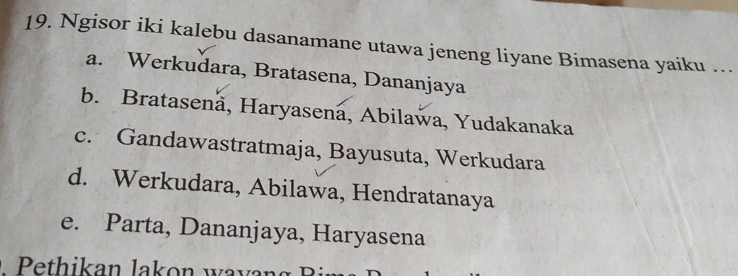 Ngisor iki kalebu dasanamane utawa jeneng liyane Bimasena yaiku ….
a. Werkudara, Bratasena, Dananjaya
b. Bratasenä, Haryasená, Abilaŵa, Yudakanaka
c. Gandawastratmaja, Bayusuta, Werkudara
d. Werkudara, Abilawa, Hendratanaya
e. Parta, Dananjaya, Haryasena
Pethikan lakon wayan