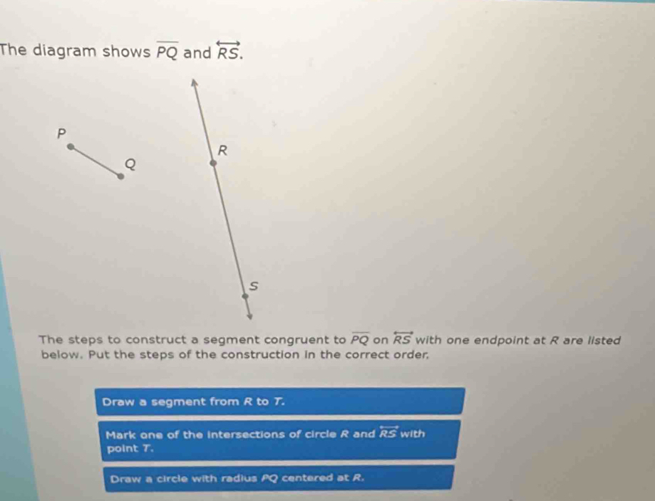 The diagram shows overline PQ and overleftrightarrow RS. 
The steps to construct a segment congruent to overline PQ on overleftrightarrow RS with one endpoint at R are listed
below. Put the steps of the construction in the correct order,
Draw a segment from R to T.
Mark one of the intersections of circle R and overleftrightarrow RS with
point T.
Draw a circle with radius ≌ centered at R.