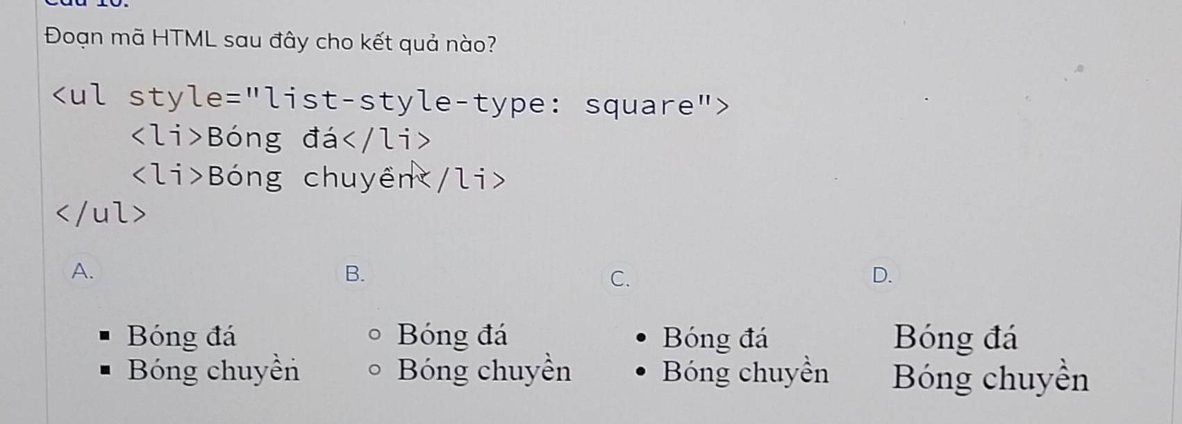 Đoạn mã HTML sau đây cho kết quả nào?

Bóng đá
Bóng chuyền

A.
B.
C.
D.
Bóng đá Bóng đá Bóng đá Bóng đá
Bóng chuyền Bóng chuyền Bóng chuyền Bóng chuyền