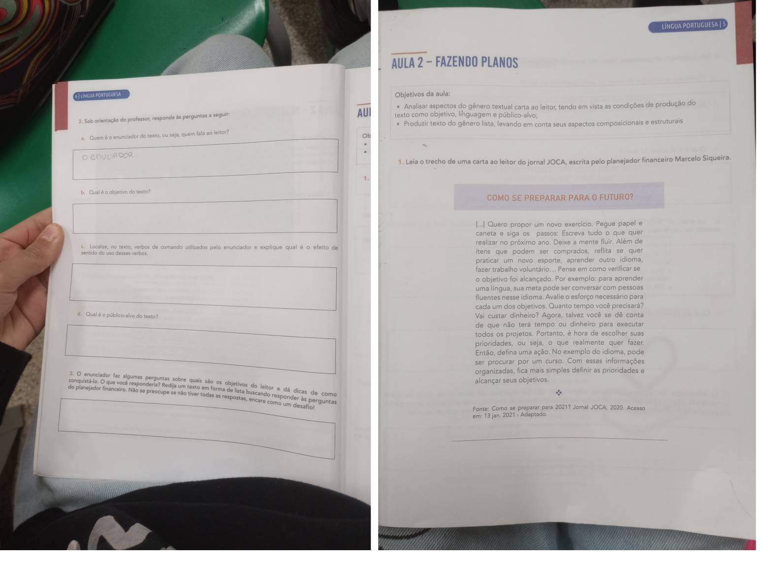 LínGUA PORTUGUESA | S
AULA 2 - FAZENDO PLANOS
6 | LíNGUA PORTUGUESA Objetivos da aula:
* Analisar aspectos do gênero textual carta ao leitor, tendo em vista as condições de produção do
2. Sob orientação do professor, responda às perguntas a seguir:
AUI texto como objetivo, linguagem e público-alvo;
* Produzir texto do gênero lista, levando em conta seus aspectos composicionais e estruturais
a Quem é o enunciador do texto, ou seja, quem fala ao leitor?
Ob
O ENVCIADOR
1. Leia o trecho de uma carta ao leitor do jornal JOCA, escrita pelo planejador financeiro Marcelo Siqueira.
1.
b. Qual é o objetivo do texto?
COMO SE PREPARAR PARA O FUTURO?
[...] Quero propor um novo exercício. Pegue papel e
caneta e siga os passos: Escreva tudo o que quer
c. Localize, no texto, verbos de comando utilizados pelo enunciador e explique qual é o efeito de realizar no próximo ano. Deixe a mente fluir. Além de
itens que podem ser comprados, reflita se quer
praticar um novo esporte, aprender outro idioma,
fazer trabalho voluntário... Pense em como verificar se
o objetivo foi alcançado. Por exemplo: para aprender
uma lingua, sua meta pode ser conversar com pessoas
fluentes nesse idioma. Avalie o esforço necessário para
cada um dos objetivos. Quanto tempo você precisará?
d. Qual é o público-alvo do texto? Vai custar dinheiro? Agora, talvez você se dê conta
de que não terá tempo ou dinheiro para executar
todos os projetos. Portanto, é hora de escolher suas
prioridades, ou seja, o que realmente quer fazer.
Então, defina uma ação. No exemplo do idioma, pode
ser procurar por um curso. Com essas informações
organizadas, fica mais simples definir as prioridades e
alcançar seus objetivos.
3. O enunciador faz algumas perguntas sobre quais são os objetivos do leitor e dá dicas de como
conquistá-lo. O que você responderia? Redija um texto em forma de lista buscando responder às perguntas
*
do planejador financeiro. Não se preocupe se não tiver todas as respostas, encare como um desafio!
Fonte: Como se preparar para 20217 Jornal JOCA, 2020. Acesso
em: 13 jan. 2021 - Adaptado.