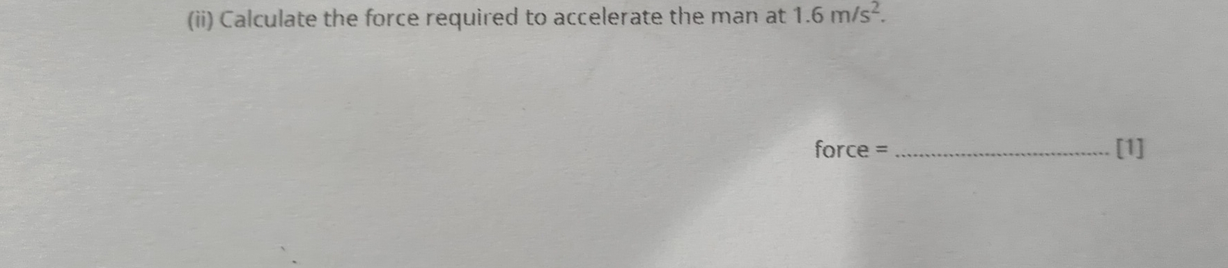 (ii) Calculate the force required to accelerate the man at 1.6m/s^2. 
force = _[1]