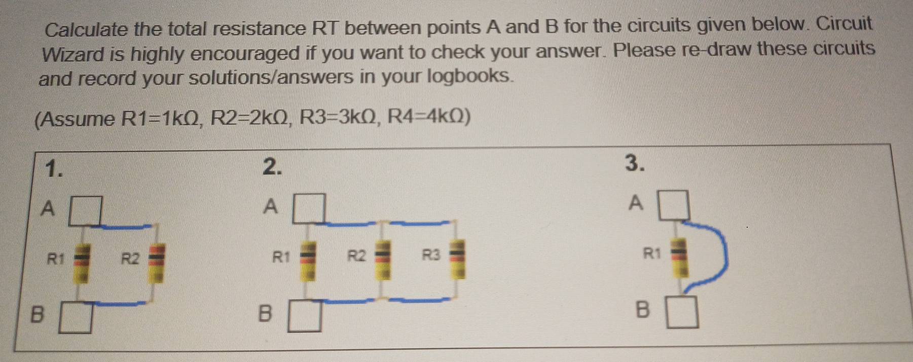 Calculate the total resistance RT between points A and B for the circuits given below. Circuit 
Wizard is highly encouraged if you want to check your answer. Please re-draw these circuits 
and record your solutions/answers in your logbooks. 
(Assume R1=1kOmega , R2=2kOmega , R3=3kOmega , R4=4kOmega )
1. 
2. 
3. 
A 
A
R1 R2 R1
B 
B