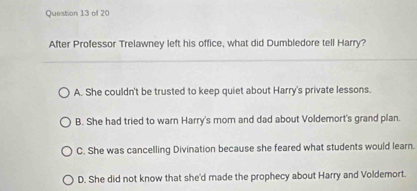 After Professor Trelawney left his office, what did Dumbledore tell Harry?
A. She couldn't be trusted to keep quiet about Harry's private lessons.
B. She had tried to warn Harry's mom and dad about Voldemort's grand plan.
C. She was cancelling Divination because she feared what students would learn.
D. She did not know that she'd made the prophecy about Harry and Voldemort.