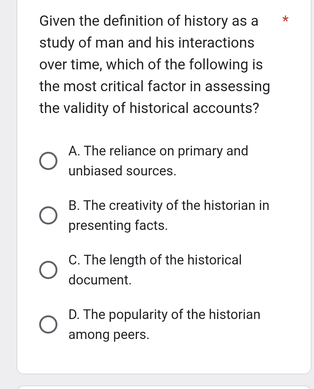 Given the definition of history as a *
study of man and his interactions
over time, which of the following is
the most critical factor in assessing
the validity of historical accounts?
A. The reliance on primary and
unbiased sources.
B. The creativity of the historian in
presenting facts.
C. The length of the historical
document.
D. The popularity of the historian
among peers.