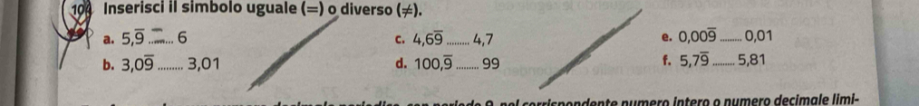 100 Inserisci il simbolo uguale (=) o diverso (≠). 
a. 5,overline 9 _. 6 C. 4, 6overline 9 _ 4, 7 e. 0,00overline 9 _ 0,01
f. 5, 7overline 9
b. 3, 0overline 9 _ 3,01 d. 100,overline 9 _ 99 _ 5,81
ol co rrisp ondente numero intero o numero decimale limi-