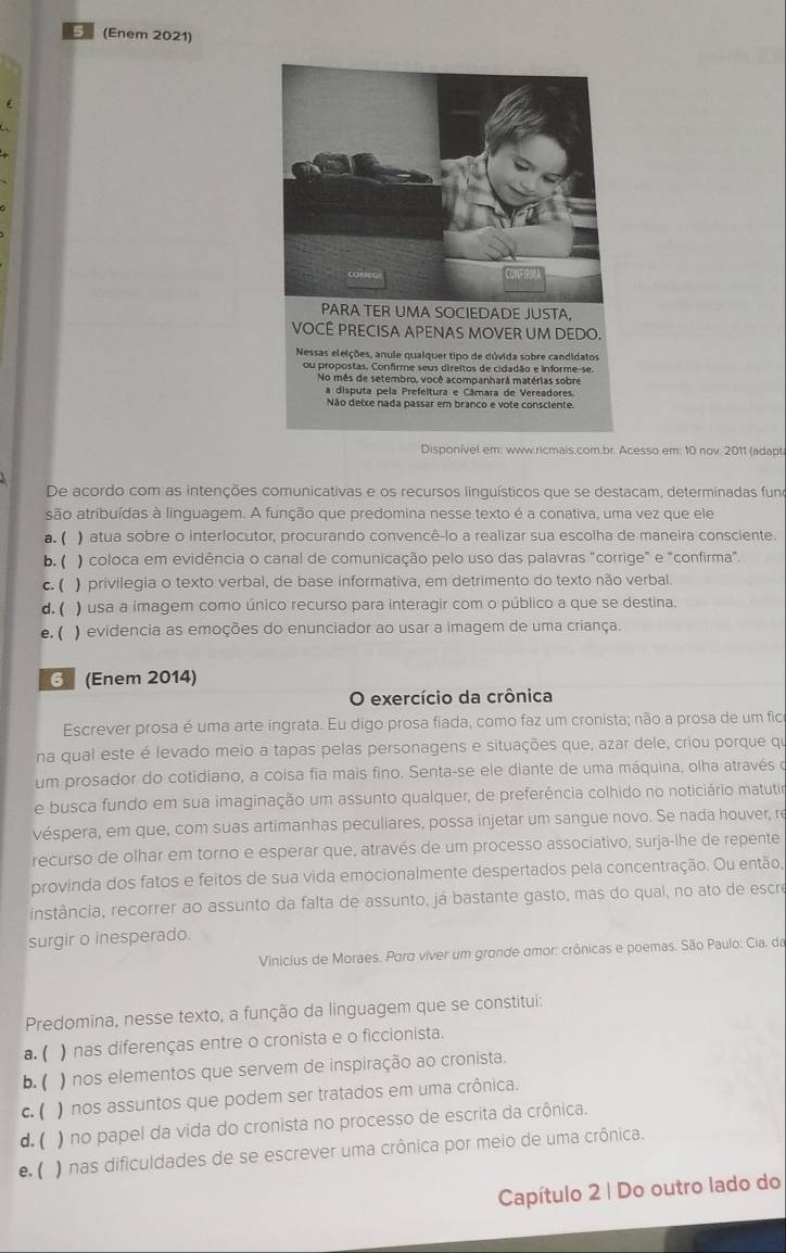 (Enem 2021)
PARA TER UMA SOCIEDADE JUSTA,
VOCÊ PRECISA APENAS MOVER UM DEDO.
Nessas eleições, anule qualquer tipo de dúvida sobre candidatos
ou propostas. Confirme seus direitos de cidadão e informe-se
No mês de setembro, você acompanhará matérias sobre
a disputa pela Prefeltura e Câmara de Vereadores.
Não deixe nada passar em branco e vote consciente
Disponível em: www.ricmais.com.br. Acesso em: 10 nov. 2011 (adapt
De acordo com as intenções comunicativas e os recursos linquísticos que se destacam, determinadas funo
são atribuídas à linguagem. A função que predomina nesse texto é a conativa, uma vez que ele
a. ( ) atua sobre o interlocutor, procurando convencê-lo a realizar sua escolha de maneira consciente.
b. ( ) coloca em evidência o canal de comunicação pelo uso das palavras "corrige" e "confirma".
c. ( ) privilegia o texto verbal, de base informativa, em detrimento do texto não verbal.
d. ( ) usa a imagem como único recurso para interagir com o público a que se destina.
e. ( ) evidencia as emoções do enunciador ao usar a imagem de uma criança.
G (Enem 2014)
O exercício da crônica
Escrever prosa é uma arte ingrata. Eu digo prosa fiada, como faz um cronista; não a prosa de um fica
na qual este é levado meio a tapas pelas personagens e situações que, azar dele, criou porque qu
um prosador do cotidiano, a coisa fia mais fino. Senta-se ele diante de uma máquina, olha através o
e busca fundo em sua imaginação um assunto qualquer, de preferência colhido no noticiário matutir
véspera, em que, com suas artimanhas peculiares, possa injetar um sangue novo. Se nada houver, re
recurso de olhar em torno e esperar que, através de um processo associativo, surja-lhe de repente
provinda dos fatos e feitos de sua vida emocionalmente despertados pela concentração. Ou então,
instância, recorrer ao assunto da falta de assunto, já bastante gasto, mas do qual, no ato de escre
surgir o inesperado.
Vinicius de Moraes. Para viver um grande amor: crônicas e poemas. São Paulo: Cia. da
Predomina, nesse texto, a função da linguagem que se constitui:
a. ( ) nas diferenças entre o cronista e o ficcionista.
b. ( ) nos elementos que servem de inspiração ao cronista.
c. ( ) nos assuntos que podem ser tratados em uma crônica.
d. ( ) no papel da vida do cronista no processo de escrita da crônica.
e. ( ) nas dificuldades de se escrever uma crônica por meio de uma crônica.
Capítulo 2 | Do outro lado do