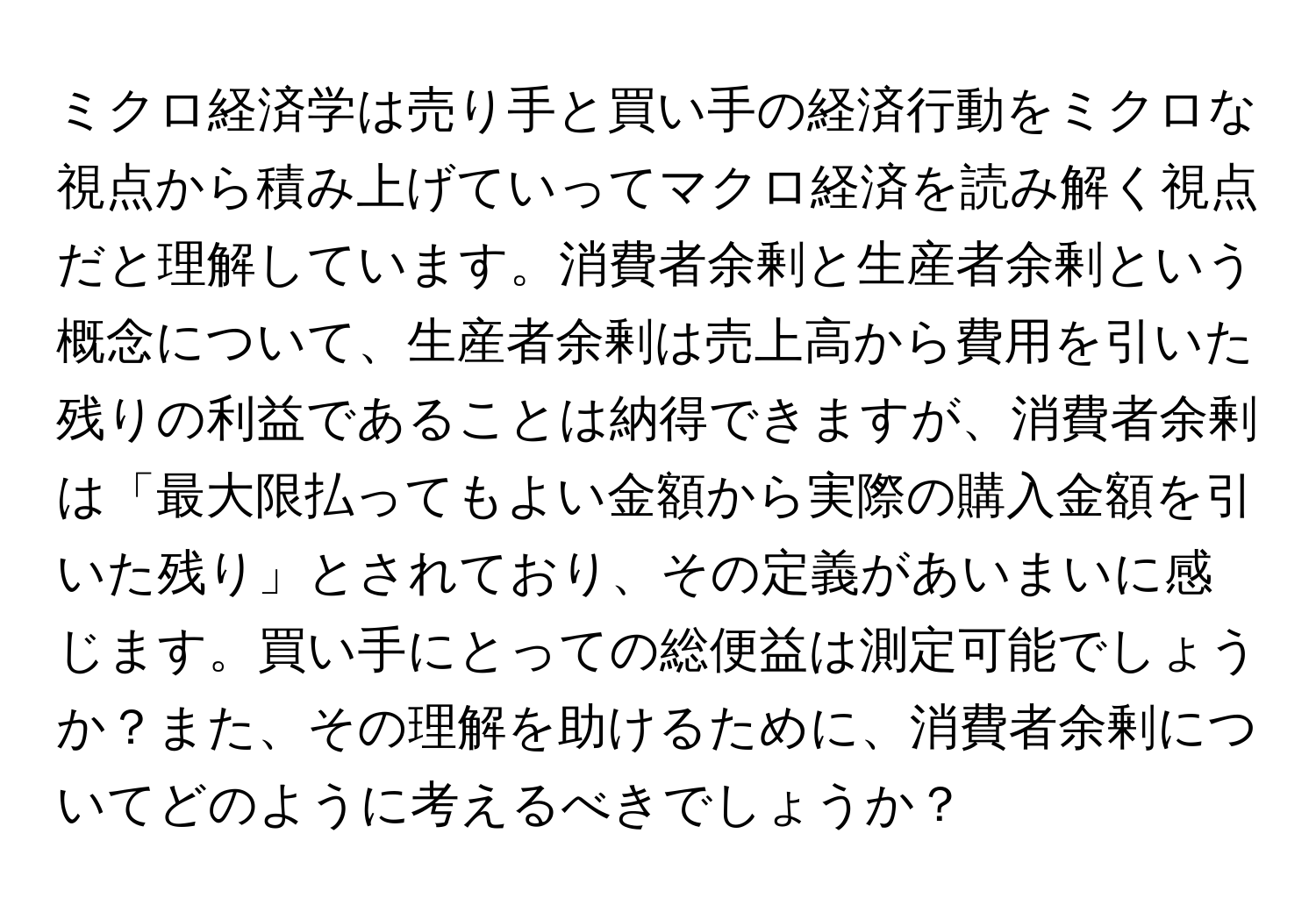 ミクロ経済学は売り手と買い手の経済行動をミクロな視点から積み上げていってマクロ経済を読み解く視点だと理解しています。消費者余剰と生産者余剰という概念について、生産者余剰は売上高から費用を引いた残りの利益であることは納得できますが、消費者余剰は「最大限払ってもよい金額から実際の購入金額を引いた残り」とされており、その定義があいまいに感じます。買い手にとっての総便益は測定可能でしょうか？また、その理解を助けるために、消費者余剰についてどのように考えるべきでしょうか？