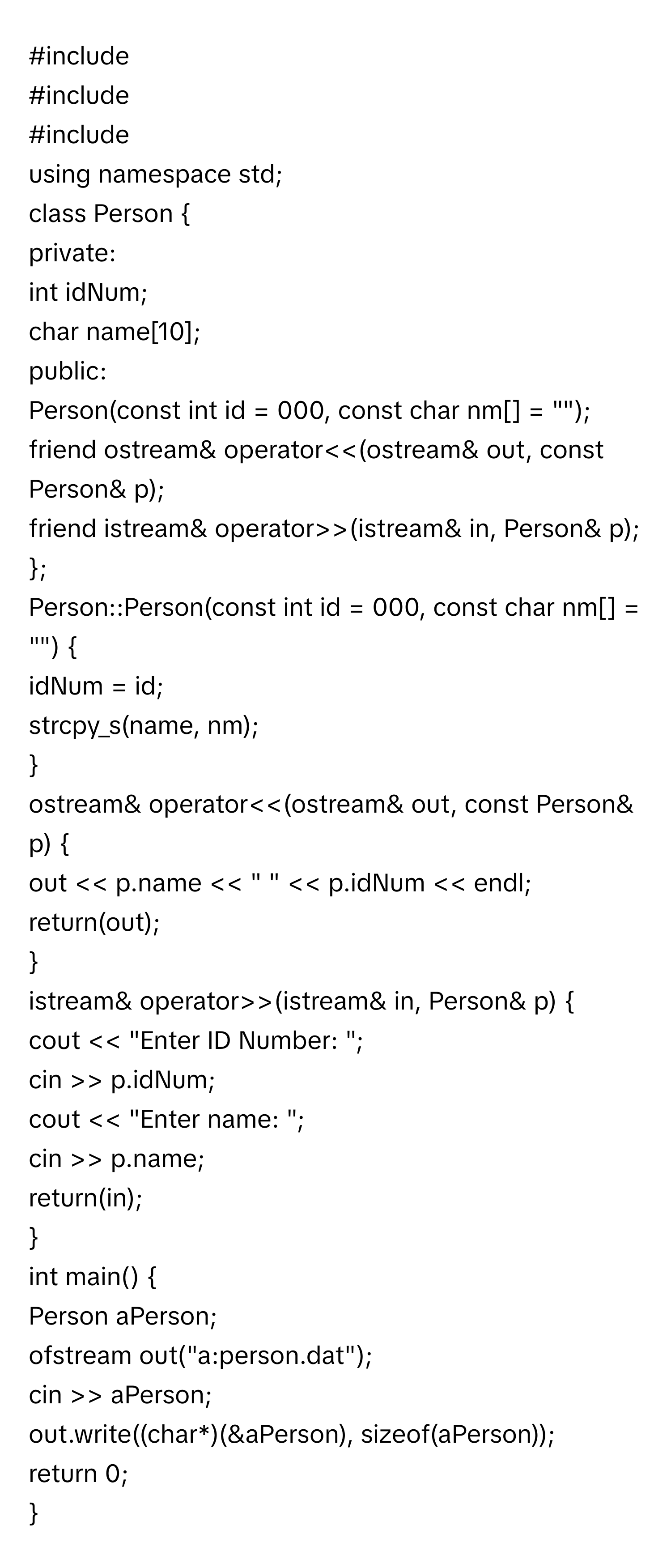 #include
#include
#include
using namespace std;
class Person 
private:
int idNum;
char name[10];
public:
Person(const int id = 000, const char nm[] = "");
friend ostream& operator<<(ostream& out, const Person& p);
friend istream& operator>>(istream& in, Person& p);
;
Person::Person(const int id = 000, const char nm[] = "") 
idNum = id;
strcpy_s(name, nm);

ostream& operator<<(ostream& out, const Person& p) 
out << p.name << " " << p.idNum << endl;
return(out);

istream& operator>>(istream& in, Person& p) 
cout << "Enter ID Number: ";
cin >> p.idNum;
cout << "Enter name: ";
cin >> p.name;
return(in);

int main() 
Person aPerson;
ofstream out("a:person.dat");
cin >> aPerson;
out.write((char*)(&aPerson), sizeof(aPerson));
return 0;
