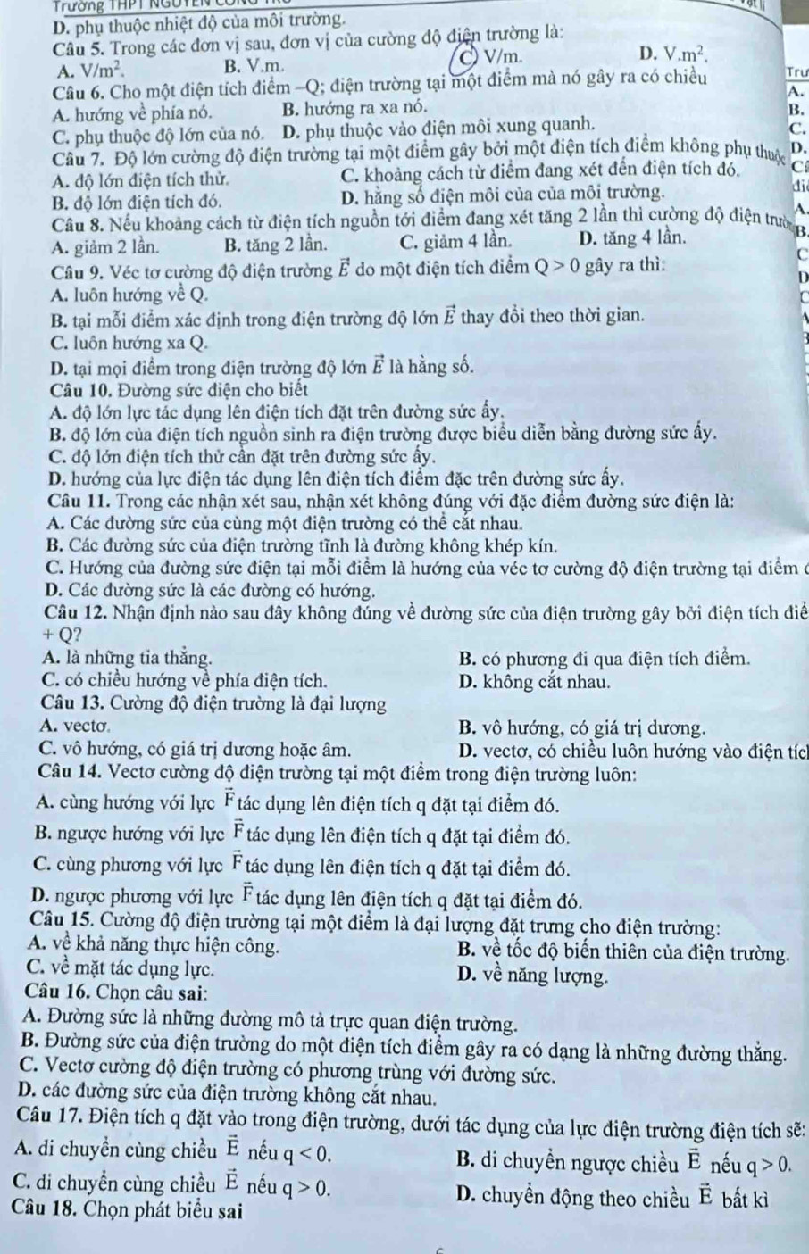 Trường THPT NGUTENg
D. phụ thuộc nhiệt độ của môi trường.
Câu 5. Trong các đơn vị sau, đơn vị của cường độ điện trường là:
A. V/m^2. B. V.m.  V/m. D. V.m^2.
Câu 6. Cho một điện tích điểm -Q; điện trường tại một điểm mà nó gây ra có chiều Tru
A.
A. hướng về phía nó. B. hướng ra xa nó. B.
C. phụ thuộc độ lớn của nó. D. phụ thuộc vào điện môi xung quanh. C.
Câu 7. Độ lớn cường độ điện trường tại một điểm gây bởi một điện tích điểm không phụ thuộc D.
A. độ lớn điện tích thử C. khoảng cách từ điểm đang xét đến điện tích đó. C
B. độ lớn điện tích đó. D. hằng số điện môi của của môi trường.
di
A
Cầu 8. Nếu khoảng cách từ điện tích nguồn tới điểm đang xét tăng 2 lần thì cường độ điện trườn
A. giảm 2 lần. B. tăng 2 lần. C. giảm 4 lần. D. tăng 4 lần.
Câu 9. Véc tơ cường độ điện trường vector E do một điện tích điểm Q>0 gây ra thì:
C

A. luôn hướng về Q.
B. tại mỗi điểm xác định trong điện trường độ lớn vector E thay đổi theo thời gian.
C. luôn hướng xa Q.
D. tại mọi điểm trong điện trường độ lớn vector E là hằng số.
Câu 10. Đường sức điện cho biết
A. độ lớn lực tác dụng lên điện tích đặt trên đường sức ấy.
B. độ lớn của điện tích nguồn sinh ra điện trường được biểu diễn bằng đường sức ấy.
C. độ lớn điện tích thử cần đặt trên đường sức ấy.
D. hướng của lực điện tác dụng lên điện tích điểm đặc trên đường sức ấy.
Câu 11. Trong các nhận xét sau, nhận xét không đúng với đặc điểm đường sức điện là:
A. Các đường sức của cùng một điện trường có thể cắt nhau.
B. Các đường sức của điện trường tĩnh là đường không khép kín.
C. Hướng của đường sức điện tại mỗi điểm là hướng của véc tơ cường độ điện trường tại điểm ở
D. Các đường sức là các đường có hướng.
Câu 12. Nhận định nào sau đây không đúng về đường sức của điện trường gây bởi điện tích điể
+ Q?
A. là những tia thẳng. B. có phương đi qua điện tích điểm.
C. có chiều hướng về phía điện tích. D. không cắt nhau.
Câu 13. Cường độ điện trường là đại lượng
A. vecto B. vô hướng, có giá trị dương.
C. vô hướng, có giá trị dương hoặc âm. D. vectơ, có chiều luôn hướng vào điện tíc
Câu 14. Vectơ cường độ điện trường tại một điểm trong điện trường luôn:
A. cùng hướng với lực vector F tác dụng lên điện tích q đặt tại điểm đó.
B. ngược hướng với lực vector F tác dụng lên điện tích q đặt tại điểm đó.
C. cùng phương với lực vector F tác dụng lên điện tích q đặt tại điểm đó.
D. ngược phương với lực vector F tác dụng lên điện tích q đặt tại điểm đó.
Câu 15. Cường độ điện trường tại một điểm là đại lượng đặt trưng cho điện trường:
A. về khả năng thực hiện công.  B. về tốc độ biến thiên của điện trường.
C. về mặt tác dụng lực. D. về năng lượng.
Câu 16. Chọn câu sai:
A. Đường sức là những đường mô tả trực quan điện trường.
B. Đường sức của điện trường do một điện tích điểm gây ra có dạng là những đường thắng.
C. Vectơ cường độ điện trường có phương trùng với đường sức.
D. các đường sức của điện trường không cắt nhau.
Câu 17. Điện tích q đặt vào trong điện trường, dưới tác dụng của lực điện trường điện tích sẽ:
A. di chuyền cùng chiều vector E nếu q<0. B. di chuyền ngược chiều vector E nếu q>0.
C. di chuyển cùng chiều vector E nếu q>0. D. chuyền động theo chiều vector E bất kì
Câu 18. Chọn phát biểu sai