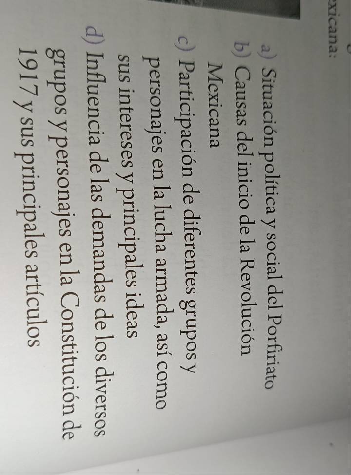 exicana:
a) Situación política y social del Porfiriato
b) Causas del inicio de la Revolución
Mexicana
c) Participación de diferentes grupos y
personajes en la lucha armada, así como
sus intereses y principales ideas
d) Influencia de las demandas de los diversos
grupos y personajes en la Constitución de
1917 y sus principales artículos