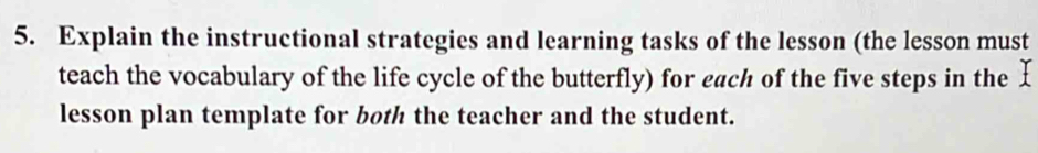 Explain the instructional strategies and learning tasks of the lesson (the lesson must 
teach the vocabulary of the life cycle of the butterfly) for each of the five steps in the £ 
lesson plan template for both the teacher and the student.