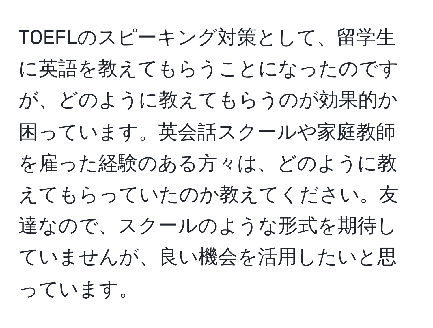 TOEFLのスピーキング対策として、留学生に英語を教えてもらうことになったのですが、どのように教えてもらうのが効果的か困っています。英会話スクールや家庭教師を雇った経験のある方々は、どのように教えてもらっていたのか教えてください。友達なので、スクールのような形式を期待していませんが、良い機会を活用したいと思っています。