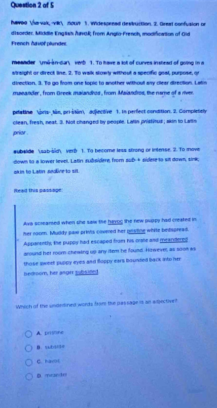 havoo na-vak, -vik nown 1. Widespread destruction. 2. Great confusion or
disorder. Middle English havok from Angio-French, modification of Old
French havor plunder.
meander m6-an-dar verb 1. To have a lot of curves instead of going in a
straight or direct line. 2. To walk slowly without a specific goal, purpose, or
direction. 3. To go from one topic to another without any clear direction. Latin
maeander, from Greek maiandros , from Maiandros, the name of a river.
pristine pris-tän, pri-stan adtective 1. in perfect condition. 2. Completely
clean, fresh, neat. 3. Not changed by people. Latin pristitus; akin to Latin
prior .
subslde sab-sid verb 1. To become less strong or intense. 2. To move
down to a lower level. Latin subsidere, from sub-+ sidere to sit down, sink;
akin to Latin sedüre to sit.
Read this passage
Ava screamed when she saw the havog the new puppy had created in
her roomn. Muddy paw prints covered her pristing white bedspread.
Apparently, the puppy had escaped from his crate and meandered
around her room chewing up any item he fourd. However, as soon as
those sweet puppy eyes and floppy ears bounded back into her
bedroom, her anger subsited
Which of the underlined words from the passage is an adjective?
A. pristine
B. subside
C. haroc
D. meander