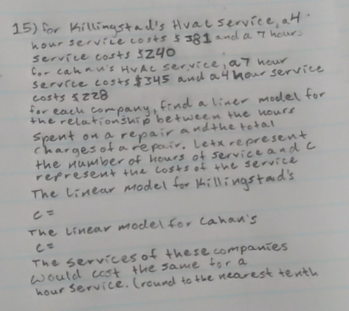 for Killingstad's Hvalservice, a4l.
hour service costs 5581 and a 7 hours
service costs 5z40
for cahau's HVAc service, a7 hour
service costsf5u5 and at hour service 
costs 5z28
for each company, find a liner model for 
the relationship between the hours
spent on a repair and the total 
charges of arepair. Letx represent 
the number of hours of serviceand c 
represent the costs of the service 
The linear model for tillingstaod's
c=
The linear model for cahan's
c=
The services of these companies 
would cost the same for a
hour service. (round to the nearest tenth