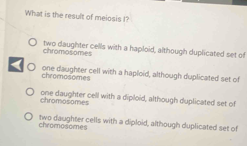 What is the result of meiosis I?
two daughter cells with a haploid, although duplicated set of
chromosomes
one daughter cell with a haploid, although duplicated set of
chromosomes
one daughter cell with a diploid, although duplicated set of
chromosomes
two daughter cells with a diploid, although duplicated set of
chromosomes